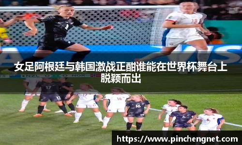 女足阿根廷与韩国激战正酣谁能在世界杯舞台上脱颖而出
