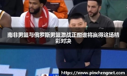 南非男篮与俄罗斯男篮激战正酣谁将赢得这场精彩对决